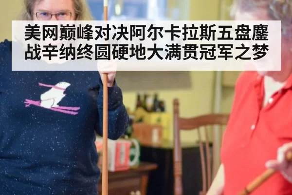 美网巅峰对决阿尔卡拉斯五盘鏖战辛纳终圆硬地大满贯冠军之梦